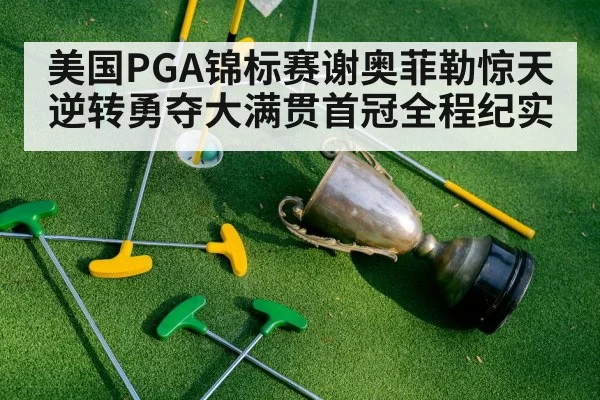 美国PGA锦标赛谢奥菲勒惊天逆转勇夺大满贯首冠全程纪实