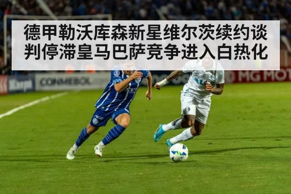德甲勒沃库森新星维尔茨续约谈判停滞皇马巴萨竞争进入白热化